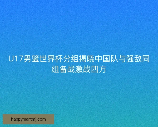 U17男篮世界杯分组揭晓中国队与强敌同组备战激战四方