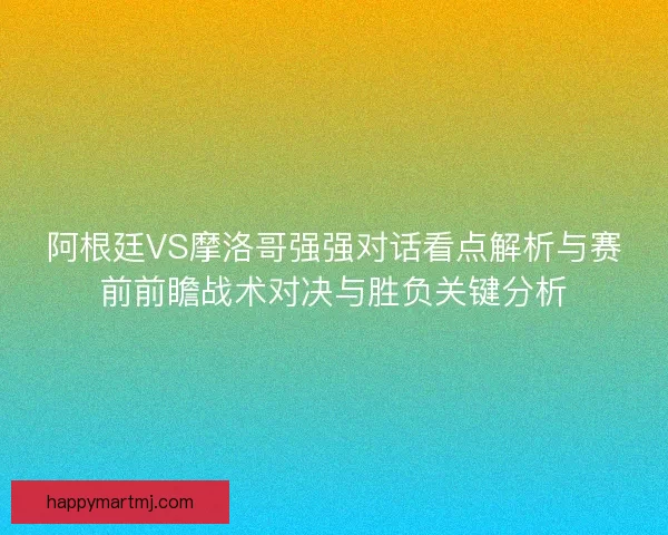 阿根廷VS摩洛哥强强对话看点解析与赛前前瞻战术对决与胜负关键分析