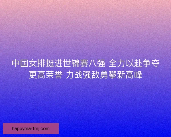 中国女排挺进世锦赛八强 全力以赴争夺更高荣誉 力战强敌勇攀新高峰