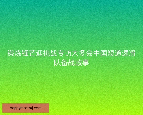 锻炼锋芒迎挑战专访大冬会中国短道速滑队备战故事