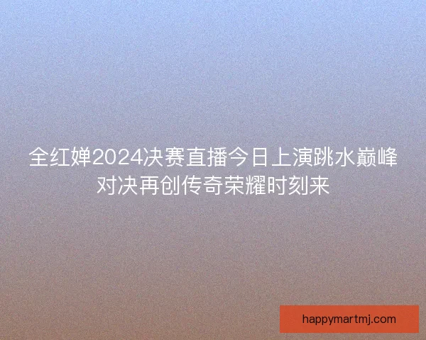 全红婵2024决赛直播今日上演跳水巅峰对决再创传奇荣耀时刻来